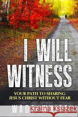 I Will Witness: Your Path To Sharing Jesus Christ Without Fear White, Wade 9781530389308 Createspace Independent Publishing Platform