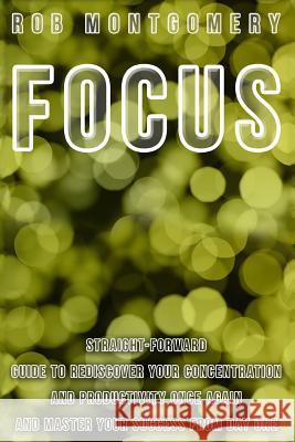 Focus: Straight-Forward Guide to Rediscover Your Concentration and Productivity Once Again and Master Your Success from Day O Rob Montgomery 9781530396153 Createspace Independent Publishing Platform