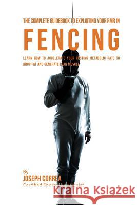 The Complete Guidebook to Exploiting Your RMR in Fencing: Learn How to Accelerate Your Resting Metabolic Rate to Drop Fat and Generate Lean Muscle Correa (Certified Sports Nutritionist) 9781530396757 Createspace Independent Publishing Platform