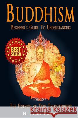 Buddhism: Beginner's Guide to Understanding The Essence of True Enlightenment Eason, N. Louis 9781530445080 Createspace Independent Publishing Platform