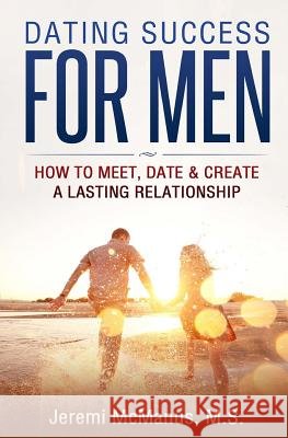 Dating Success for Men: How to Meet, Date, & Create a Lasting Relationship Jeremi McManu 9781530459308 Createspace Independent Publishing Platform
