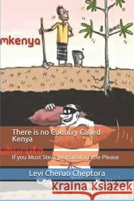 There is no Country Called Kenya: If you Must Steal, Just Steal a Little Please Cheruo, Levi Cheptora 9781530465323 Createspace Independent Publishing Platform
