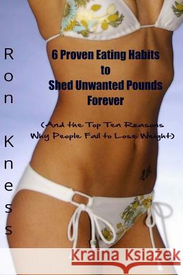 6 Proven Eating Habits to Shed Unwanted Pounds Forever: (And the Top Ten Reasons Why People Fail to Lose Weight) Kness, Ron 9781530490103 Createspace Independent Publishing Platform
