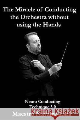 The Miracle of Conducting the Orchestra without using the Hands: Neuro Conducting Technique 3.0 Maestro Navarro Lara 9781530510641 Createspace Independent Publishing Platform