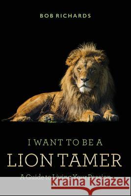 I Want to be a Lion Tamer A Guide to Living Your Passion Richards, Bob 9781530510801