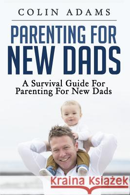 Parenting for New Dads: A Survival Guide for Parenting for New Dads Colin Adams 9781530536412