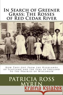 In Search of Greener Grass; The Rosses of Red Cedar River: (How They Got From the Highlands of Scotland and the Fens of England to the Prairies of Wis Myren, Patricia Ross 9781530556670