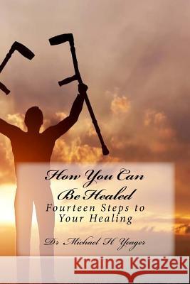 How You Can Be Healed: Fourteen Steps to Your Healing Michael H. Yeager Dr Michael H. Yeager 9781530562107 Createspace Independent Publishing Platform