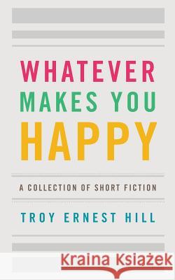 Whatever Makes You Happy: A Collection of Short Fiction Troy Ernest Hill 9781530567072