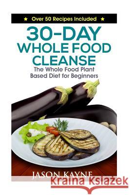 30-Day Whole Food Cleanse: Plant Based Whole Foods for Beginners Jason Kayne 9781530573479 Createspace Independent Publishing Platform