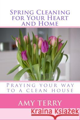 Spring Cleaning for Your Heart and Home: Praying Your Way to a Clean House Amy Terry 9781530583447