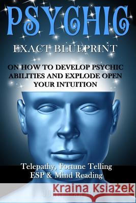 Psychic: EXACT BLUEPRINT on How to Develop Psychic Abilities and Explode Open Your Intuition - Telepathy, Fortune Telling, ESP John Marsh 9781530599714