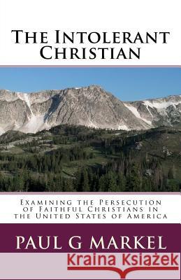 The Intolerant Christian: Examining the Persecution of Faithful Christians in the United States of America MR Paul G. Markel 9781530599912 Createspace Independent Publishing Platform