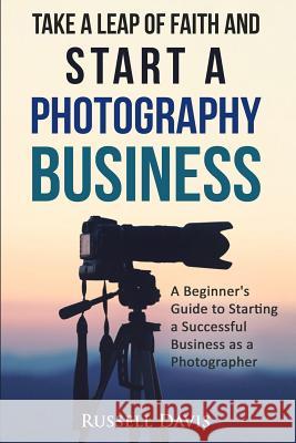 Take a Leap of Faith and Start a Photography Business: A Beginner's Guide to Starting a Successful Business as a Photographer Russell Davis 9781530603633 Createspace Independent Publishing Platform