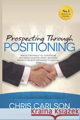 Prospecting Through Positioning: How To Continually Fill Your Pipeline With Highly-Qualified, Highly-Motivated Prospects Without Ever Having To Cold C Carlson, Chris 9781530609703 Createspace Independent Publishing Platform