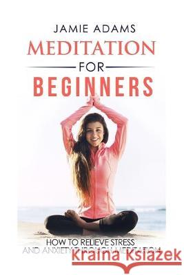 Meditation For Beginners: How To Relieve Stress And Anxiety Through Meditation Jamie Adams 9781530614868