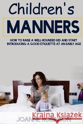 Children's Manners: How to Raise a Well-Rounded Kid and Start Introducing a Good Etiquette at an Early Age Joanne Robinson 9781530615612 Createspace Independent Publishing Platform