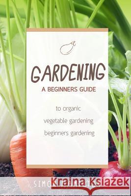 Gardening: A beginners guide to organic vegetable gardening, beginners gardenin Simon Hamilton 9781530632428 Createspace Independent Publishing Platform