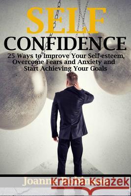 Self-Confidence: 25 Ways to Improve Your Self-Esteem, Overcome Fears and Anxiety and Start Achieving Your Goals Joanne Robinson 9781530648641 Createspace Independent Publishing Platform