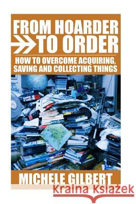 From Hoarder To Order: How To Stop Acquiring, Saving and Collecting Things Gilbert, Michele 9781530655106 Createspace Independent Publishing Platform