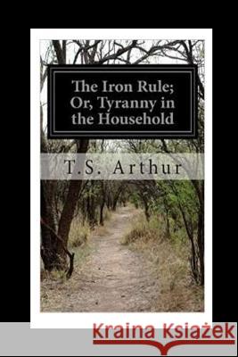 The Iron Rule or, Tyranny in the Household Arthur, T. S. 9781530669462 Createspace Independent Publishing Platform