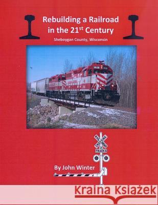 Rebuilding a Railroad in the 21st Century: Sheboygan County, Wisconsin John Winter 9781530709496 Createspace Independent Publishing Platform