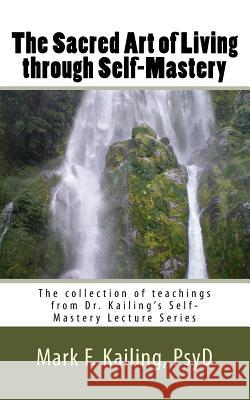 The Sacred Art of Living through Self-Mastery: The collection of teachings from Dr. Kailing's Self-Mastery Lecture Series Mark F. Kailin 9781530734979 Createspace Independent Publishing Platform