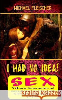 I Had No Idea! ...about Sex: 77 little-known historical anecdotes and modern-day stories about this very thing to have a bit of a laugh and impress Michael Fleischer 9781530746026 Createspace Independent Publishing Platform