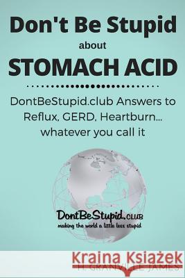 Don't Be Stupid about Stomach Acid: DontBeStupid.club answers to Reflux, GERD, Heartburn ... or whatever you call it. James, H. Granville 9781530749881 Createspace Independent Publishing Platform