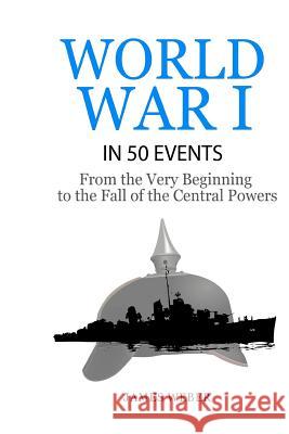 World War 1: World War I in 50 Events: From the Very Beginning to the Fall of the Central Powers (War Books, World War 1 Books, War James Weber 9781530767892 Createspace Independent Publishing Platform