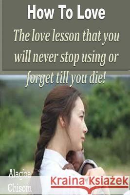 How To Love: The love lesson that you will never stop using or forget till you die! Chisom, Alagba 9781530782970 Createspace Independent Publishing Platform