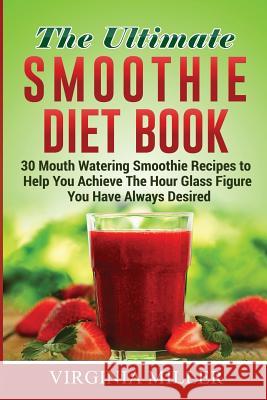 The Ultimate Smoothie Diet Book: 30 Mouth Watering Smoothie Recipes to Help You Achieve The Hour Glass Figure You Have Always Desired Miller, Virginia 9781530785612