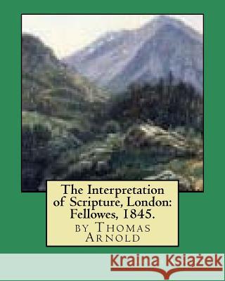 The Interpretation of Scripture, London: Fellowes, 1845. by Thomas Arnold Thomas Arnold 9781530798964