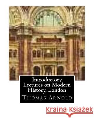 Introductory Lectures on Modern History, London by Thomas Arnold Thomas Arnold 9781530799831