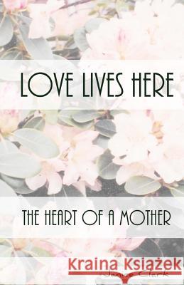 Love Lives Here: The Heart of a Mother Janice Clark 9781530809929