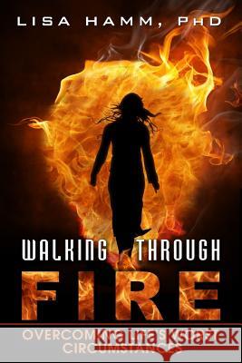 Walking Through Fire: Overcoming Life's Worst Circumstances Lisa K. Hamm 9781530818839