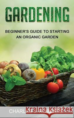 Gardening: Beginner's Guide to Starting an Organic Garden Charles J. Roberts 9781530820320 Createspace Independent Publishing Platform