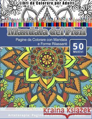 Libri da Colorare per Adulti Mandala dei Fiori: Pagine da Colorare con Mandala e Forme Rilassanti Arteterapia: Pagine da Colorare per Adulti Dei Fiori, Mandala 9781530825943