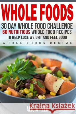 Whole Food: 30 Day Whole Food Challenge - 60 Nutritious Whole Food Recipes to Help Lose Weight and Feel Good Alicia Reed 9781530841301