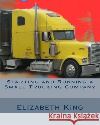 Starting and Running a Small Trucking Company: An Easy Step by Step Guide to Starting and Running a Small Trucking Company Elizabeth King 9781530859504