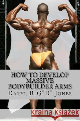 How to Develop Massive Bodybuilder Arms: Massive Bodybuilder Arms MR Daryl Jones 9781530868223
