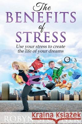 The Benefits of Stress: Use Your Stress to Create the Life of Your Dreams Robyn Spooner 9781530873258