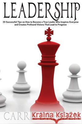 Leadership: 20 Successful Tips on How to Become a True Leader Who Inspires Everyone and Creates Profound Visions That Lead to Prog Carrie Dresden 9781530874897
