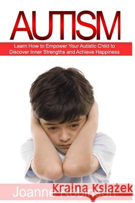 Autism: Learn How to Empower Your Autistic Child to Discover Inner Strengths and Achieve Happiness Joanne Robinson 9781530875849 Createspace Independent Publishing Platform