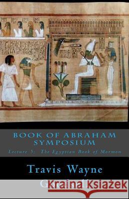 Book of Abraham Symposium: Lecture 5: The Egyptian Book of Mormon Travis Wayne Goodsell 9781530889235 Createspace Independent Publishing Platform