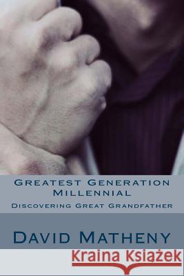 Greatest Generation Millennial: Discovering Great Grandfather David Matheny 9781530947782