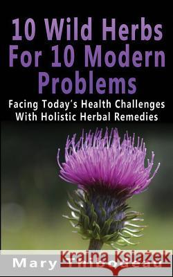 Ten Wild Herbs For Ten Modern Problems: Facing Today's Health Challenges With Holistic Herbal Remedies Thibodeau, Mary 9781530959235 Createspace Independent Publishing Platform