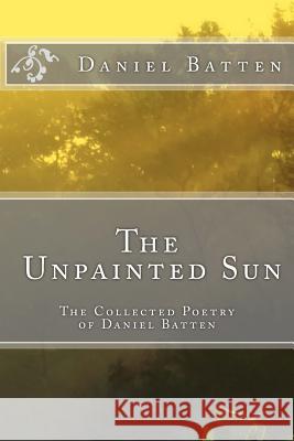 The Unpainted Sun: The Collected Poetry of Daniel Batten Daniel Scott Batten 9781530977536 Createspace Independent Publishing Platform