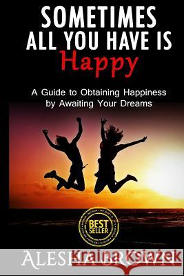 Sometimes all you have is Happy: Second Edition: A Guide to Obtaining Happiness while awaiting your dreams Brown, Alesha R. 9781530989867