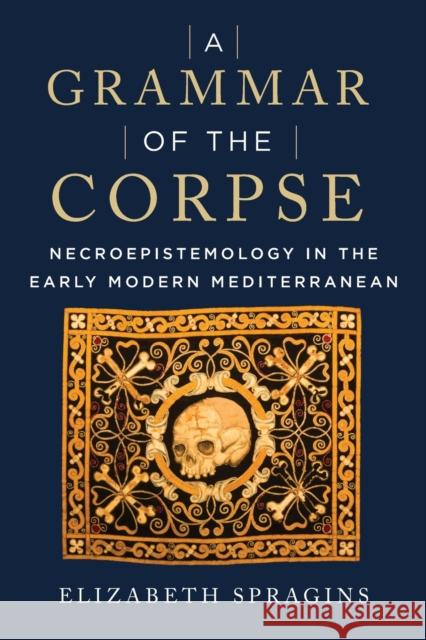 A Grammar of the Corpse: Necroepistemology in the Early Modern Mediterranean Elizabeth Spragins 9781531501570 Fordham University Press